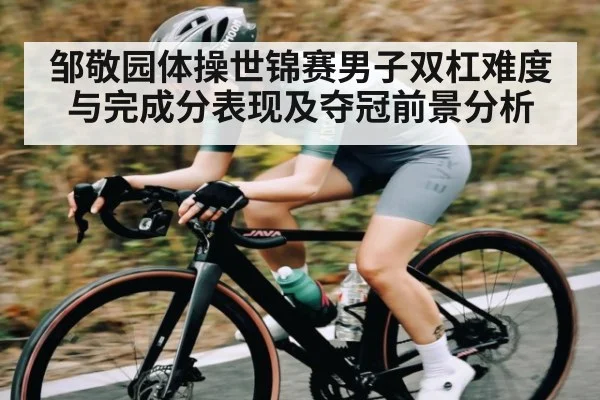 邹敬园体操世锦赛男子双杠难度与完成分表现及夺冠前景分析