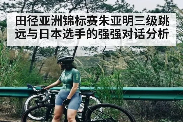 田径亚洲锦标赛朱亚明三级跳远与日本选手的强强对话分析