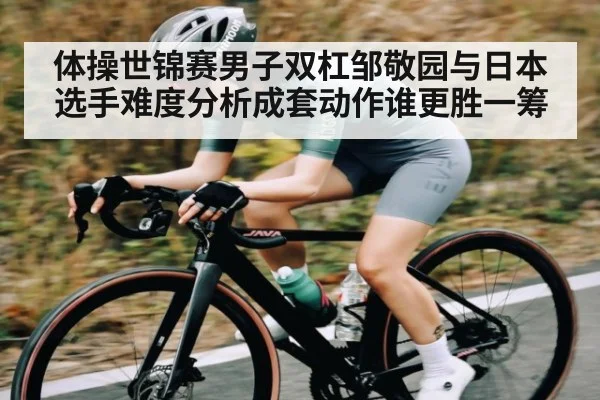 体操世锦赛男子双杠邹敬园与日本选手难度分析成套动作谁更胜一筹